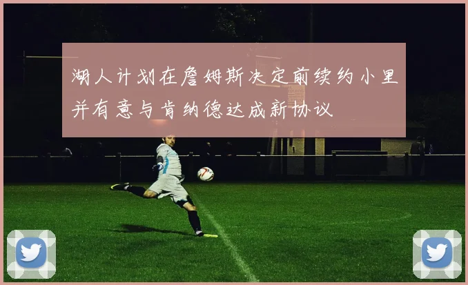 湖人计划在詹姆斯决定前续约小里并有意与肯纳德达成新协议