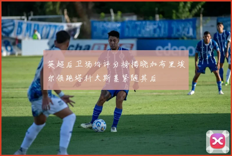 英超后卫场均评分榜揭晓加布里埃尔领跑塔科夫斯基紧随其后