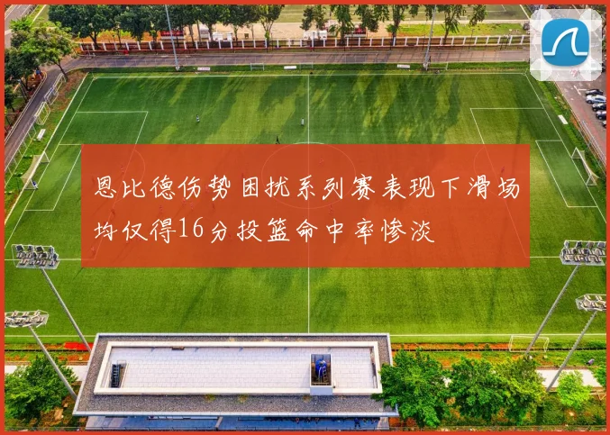恩比德伤势困扰系列赛表现下滑场均仅得16分投篮命中率惨淡