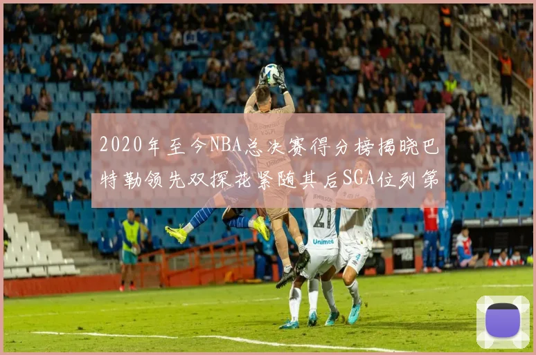 2020年至今NBA总决赛得分榜揭晓巴特勒领先双探花紧随其后SGA位列第四