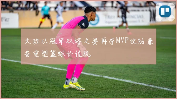 文班以冠军双塔之姿再夺MVP攻防兼备重塑篮球价值观