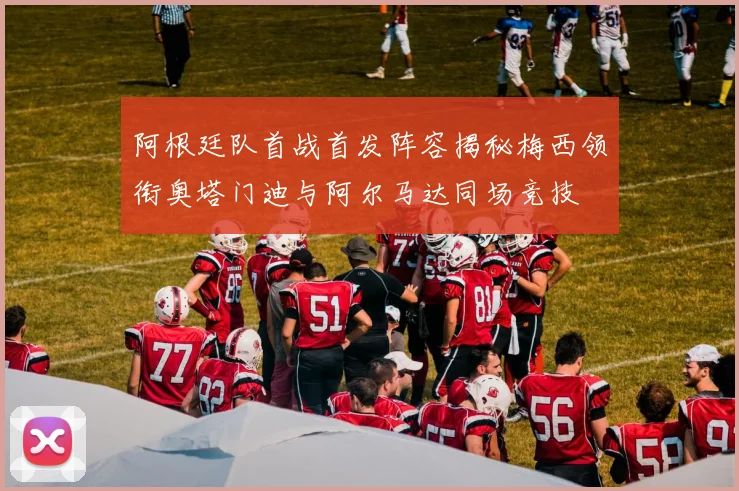 阿根廷队首战首发阵容揭秘梅西领衔奥塔门迪与阿尔马达同场竞技