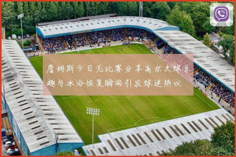 詹姆斯今日无比赛分享高尔夫球乐趣与冰浴恢复瞬间引发球迷热议