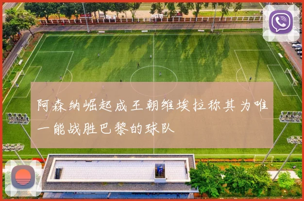 阿森纳崛起成王朝维埃拉称其为唯一能战胜巴黎的球队